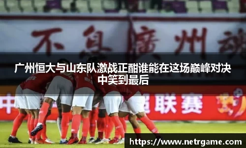 广州恒大与山东队激战正酣谁能在这场巅峰对决中笑到最后