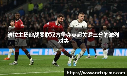 维拉主场迎战曼联双方争夺英超关键三分的激烈对决